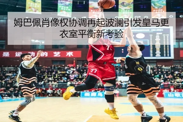 姆巴佩肖像权协调再起波澜引发皇马更衣室平衡新考验